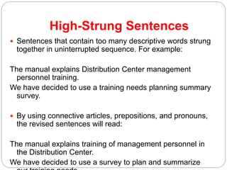 High-Strung Sentences
 Sentences that contain too many descriptive words strung
together in uninterrupted sequence. For example:
The manual explains Distribution Center management
personnel training.
We have decided to use a training needs planning summary
survey.
 By using connective articles, prepositions, and pronouns,
the revised sentences will read:
The manual explains training of management personnel in
the Distribution Center.
We have decided to use a survey to plan and summarize
 
