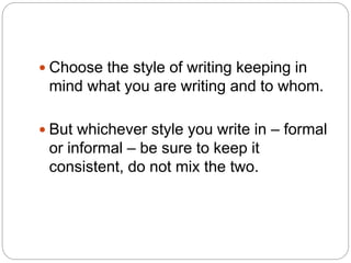  Choose the style of writing keeping in
mind what you are writing and to whom.
 But whichever style you write in – formal
or informal – be sure to keep it
consistent, do not mix the two.
 
