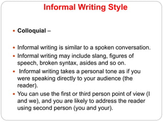 Informal Writing Style
 Colloquial –
 Informal writing is similar to a spoken conversation.
 Informal writing may include slang, figures of
speech, broken syntax, asides and so on.
 Informal writing takes a personal tone as if you
were speaking directly to your audience (the
reader).
 You can use the first or third person point of view (I
and we), and you are likely to address the reader
using second person (you and your).
 