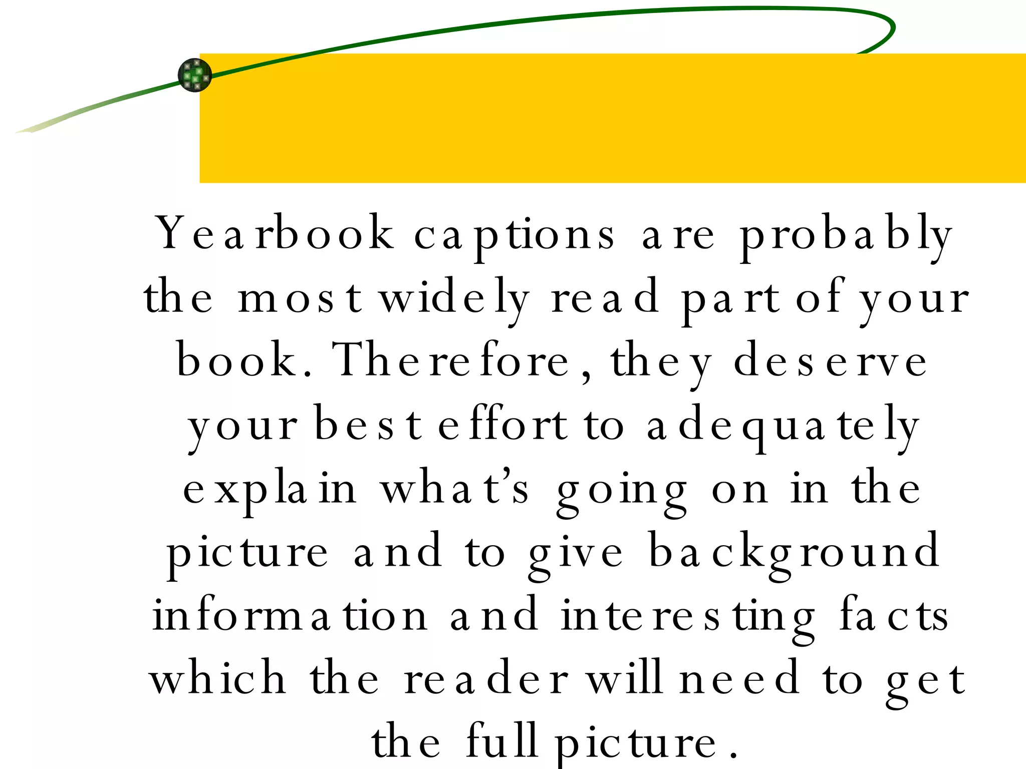Yearbook captions are probably the most widely read part of your book. Therefore, they deserve your best effort to adequately explain what’s going on in the picture and to give background information and interesting facts which the reader will need to get the full picture. 