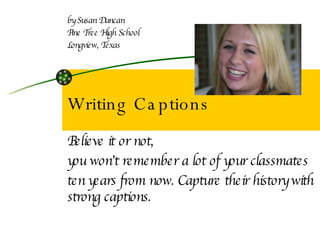 Writing Captions Believe it or not,  you won’t remember a lot of your classmates  ten years from now. Capture their history with strong captions. by Susan Duncan Pine Tree High School Longview, Texas 