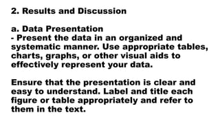2. Results and Discussion
a. Data Presentation
- Present the data in an organized and
systematic manner. Use appropriate tables,
charts, graphs, or other visual aids to
effectively represent your data.
Ensure that the presentation is clear and
easy to understand. Label and title each
figure or table appropriately and refer to
them in the text.
 