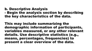 b. Descriptive Analysis
- Begin the analysis section by describing
the key characteristics of the data.
This may include summarizing the
demographic information of participants,
variables measured, or any other relevant
details. Use descriptive statistics (e.g.,
means, percentages, frequencies) to
present a clear overview of the data.
 