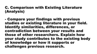 C. Comparison with Existing Literature
(Analysis)
- Compare your findings with previous
studies or existing literature in your field.
Identify similarities, differences, or
contradiction between your results and
those of other researchers. Explain how
your study contributes to the existing body
of knowledge or how it supports or
challenges previous research.
 