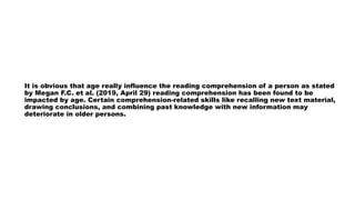 It is obvious that age really influence the reading comprehension of a person as stated
by Megan F.C. et al. (2019, April 29) reading comprehension has been found to be
impacted by age. Certain comprehension-related skills like recalling new text material,
drawing conclusions, and combining past knowledge with new information may
deteriorate in older persons.
 