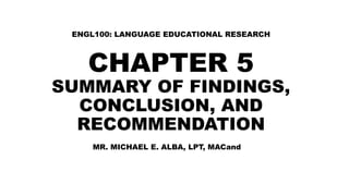 CHAPTER 5
SUMMARY OF FINDINGS,
CONCLUSION, AND
RECOMMENDATION
ENGL100: LANGUAGE EDUCATIONAL RESEARCH
MR. MICHAEL E. ALBA, LPT, MACand
 