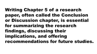 Writing Chapter 5 of a research
paper, often called the Conclusion
or Discussion chapter, is essential
for summarizing the research
findings, discussing their
implications, and offering
recommendations for future studies.
 