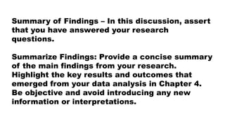 Summary of Findings – In this discussion, assert
that you have answered your research
questions.
Summarize Findings: Provide a concise summary
of the main findings from your research.
Highlight the key results and outcomes that
emerged from your data analysis in Chapter 4.
Be objective and avoid introducing any new
information or interpretations.
 