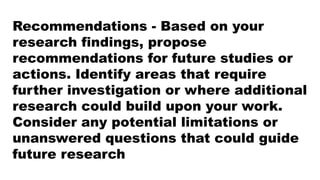 Recommendations - Based on your
research findings, propose
recommendations for future studies or
actions. Identify areas that require
further investigation or where additional
research could build upon your work.
Consider any potential limitations or
unanswered questions that could guide
future research
 