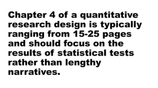 Chapter 4 of a quantitative
research design is typically
ranging from 15-25 pages
and should focus on the
results of statistical tests
rather than lengthy
narratives.
 