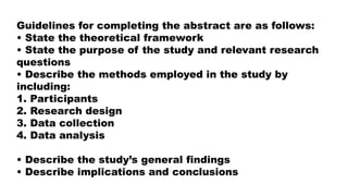 Guidelines for completing the abstract are as follows:
• State the theoretical framework
• State the purpose of the study and relevant research
questions
• Describe the methods employed in the study by
including:
1. Participants
2. Research design
3. Data collection
4. Data analysis
• Describe the study’s general findings
• Describe implications and conclusions
 