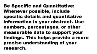 Be Specific and Quantitative:
Whenever possible, include
specific details and quantitative
information in your abstract. Use
numbers, percentages, or other
measurable data to support your
findings. This helps provide a more
precise understanding of your
research.
 