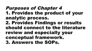 Purposes of Chapter 4
1. Provides the product of your
analytic process.
2. Provides Findings or results
should connect to the literature
review and especially your
conceptual framework.
3. Answers the SOPs.
 