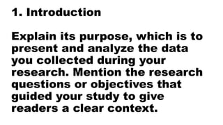 1. Introduction
Explain its purpose, which is to
present and analyze the data
you collected during your
research. Mention the research
questions or objectives that
guided your study to give
readers a clear context.
 