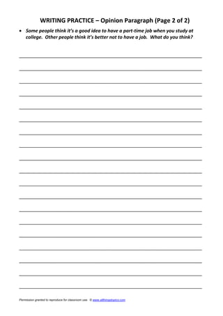 WRITING PRACTICE – Opinion Paragraph (Page 2 of 2)
 Some people think it’s a good idea to have a part-time job when you study at
college. Other people think it’s better not to have a job. What do you think?
______________________________________________________________________
______________________________________________________________________
______________________________________________________________________
______________________________________________________________________
______________________________________________________________________
______________________________________________________________________
______________________________________________________________________
______________________________________________________________________
______________________________________________________________________
______________________________________________________________________
______________________________________________________________________
______________________________________________________________________
______________________________________________________________________
______________________________________________________________________
______________________________________________________________________
______________________________________________________________________
______________________________________________________________________
______________________________________________________________________
______________________________________________________________________
Permission granted to reproduce for classroom use. © www.allthingstopics.com
 