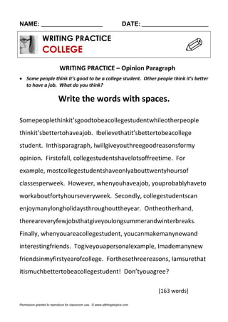 NAME: ________________________ DATE: __________________________
WRITING PRACTICE
COLLEGE
WRITING PRACTICE – Opinion Paragraph
 Some people think it’s good to be a college student. Other people think it’s better
to have a job. What do you think?
Write the words with spaces.
Somepeoplethinkit’sgoodtobeacollegestudentwhileotherpeople
thinkit’sbettertohaveajob. Ibelievethatit’sbettertobeacollege
student. Inthisparagraph, Iwillgiveyouthreegoodreasonsformy
opinion. Firstofall, collegestudentshavelotsoffreetime. For
example, mostcollegestudentshaveonlyabouttwentyhoursof
classesperweek. However, whenyouhaveajob, youprobablyhaveto
workaboutfortyhourseveryweek. Secondly, collegestudentscan
enjoymanylongholidaysthroughouttheyear. Ontheotherhand,
thereareveryfewjobsthatgiveyoulongsummerandwinterbreaks.
Finally, whenyouareacollegestudent, youcanmakemanynewand
interestingfriends. Togiveyouapersonalexample, Imademanynew
friendsinmyfirstyearofcollege. Forthesethreereasons, Iamsurethat
itismuchbettertobeacollegestudent! Don’tyouagree?
[163 words]
Permission granted to reproduce for classroom use. © www.allthingstopics.com
 