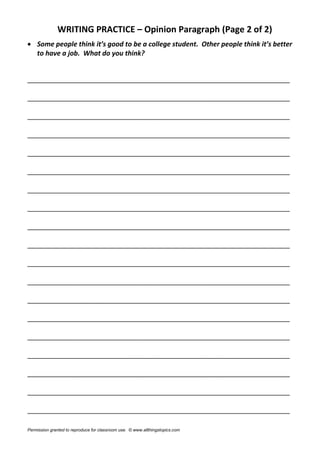 WRITING PRACTICE – Opinion Paragraph (Page 2 of 2)
 Some people think it’s good to be a college student. Other people think it’s better
to have a job. What do you think?
______________________________________________________________________
______________________________________________________________________
______________________________________________________________________
______________________________________________________________________
______________________________________________________________________
______________________________________________________________________
______________________________________________________________________
______________________________________________________________________
______________________________________________________________________
______________________________________________________________________
______________________________________________________________________
______________________________________________________________________
______________________________________________________________________
______________________________________________________________________
______________________________________________________________________
______________________________________________________________________
______________________________________________________________________
______________________________________________________________________
______________________________________________________________________
Permission granted to reproduce for classroom use. © www.allthingstopics.com
 