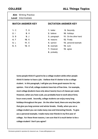 COLLEGE ALL Things Topics
Aim Writing Practice
Level Intermediate
MATCH ANSWER KEY DICTATION ANSWER KEY
1. C
2. I
3. B
4. F
5. L
6. A
7. G
8. H
9. J
10. K
11. E
12. D
1. better
2. believe
3. paragraph
4. reasons
5. opinion
6. example
7. However
8. probably
9. Secondly
10. holidays
11. On the other hand
12. Finally
13. personal example
14. sure
15. agree
Permission granted to reproduce for classroom use. © www.allthingstopics.com
 
