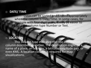 o DATE/ TIME
Dates can be sorted and filtered appropriately
when the column is Date/Time. In some cases, for
example with four-digit years, it may be easier to
make the column type Number or Text.
o LOCATION
This column type indicates that the information in this
column describes a location. The description might be a
name of a place, an address, a latitude-longitude pair, or
even KML. A location column is required for map
visualizations.
 