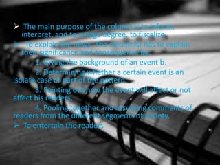  The main purpose of the column is to inform,
interpret, and to a large degree, to fiscalize
 To explain the news. The columnist has to explain
their significance and consequence by:
1. Giving the background of an event b.
2. Determining whether a certain event is an
isolate case or part of the pattern
3. Pointing out how the event will affect or not
affect his readers.
4. Pooling together and assessing comments of
readers from the different segments of society.
 To entertain the readers
 