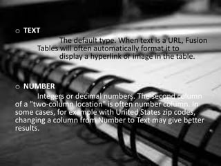 o TEXT
The default type. When text is a URL, Fusion
Tables will often automatically format it to
display a hyperlink or image in the table.
o NUMBER
Integers or decimal numbers. The second column
of a "two-column location" is often number column. In
some cases, for example with United States zip codes,
changing a column from Number to Text may give better
results.
 