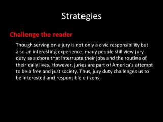 Strategies Challenge the reader Though serving on a jury is not only a civic responsibility but also an interesting experience, many people still view jury duty as a chore that interrupts their jobs and the routine of their daily lives. However, juries are part of America's attempt to be a free and just society. Thus, jury duty challenges us to be interested and responsible citizens. 