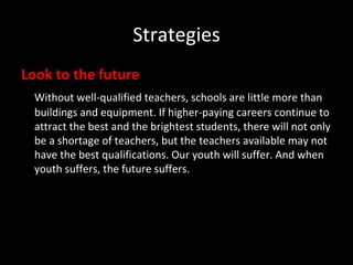 Strategies Look to the future Without well-qualified teachers, schools are little more than buildings and equipment. If higher-paying careers continue to attract the best and the brightest students, there will not only be a shortage of teachers, but the teachers available may not have the best qualifications. Our youth will suffer. And when youth suffers, the future suffers. 