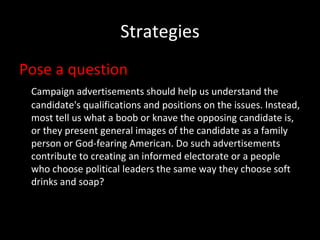 Strategies Pose a question Campaign advertisements should help us understand the candidate's qualifications and positions on the issues. Instead, most tell us what a boob or knave the opposing candidate is, or they present general images of the candidate as a family person or God-fearing American. Do such advertisements contribute to creating an informed electorate or a people who choose political leaders the same way they choose soft drinks and soap? 