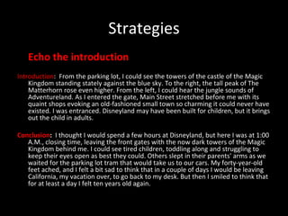 Strategies Echo the introduction Introduction :  From the parking lot, I could see the towers of the castle of the Magic Kingdom standing stately against the blue sky. To the right, the tall peak of The Matterhorn rose even higher. From the left, I could hear the jungle sounds of Adventureland. As I entered the gate, Main Street stretched before me with its quaint shops evoking an old-fashioned small town so charming it could never have existed. I was entranced. Disneyland may have been built for children, but it brings out the child in adults. Conclusion :  I thought I would spend a few hours at Disneyland, but here I was at 1:00 A.M., closing time, leaving the front gates with the now dark towers of the Magic Kingdom behind me. I could see tired children, toddling along and struggling to keep their eyes open as best they could. Others slept in their parents' arms as we waited for the parking lot tram that would take us to our cars. My forty-year-old feet ached, and I felt a bit sad to think that in a couple of days I would be leaving California, my vacation over, to go back to my desk. But then I smiled to think that for at least a day I felt ten years old again. 