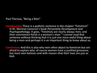 Paul Theroux, “Being a Man” Introduction : There is a pathetic sentence in the chapter “Fetishism” in Dr. Norman Cameron’s book  Personality Development and Psychopathology . It goes, “Fetishists are nearly always men; and their commonest fetish is a woman’s shoe.” I cannot read that sentence without thinking that it is just one more awful thing about being a man–and perhaps it is an important thing to know about us. Conclusion : And this is also why men often object to feminism but are afraid to explain why: of course women have a justified grievance, but most men believe–and with reason–that their lives are just as bad. 