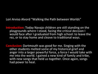 Lori Arviso Alvord “Walking the Path between Worlds” Introduction : Today Navajo children are still standing on the playgrounds where I stood, facing the critical decision I would face after I graduated from high school: to leave the rez, or to stay home and cleave to traditional ways. Conclusion : Dartmouth was good for me. Singing with the other students melted some of my historical grief and anger into a larger powerful force, a force I would take with me into the world. I gained a new kind of family and tribe, with new songs that held us together. Once again, songs had power to heal. 