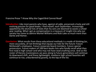 Francine Prose “I Know Why the Caged Bird Cannot Read” Introduction : Like most parents who have, against all odds, preserved a lively and still evolving passion for good books, I find myself, each September, increasingly appalled by the dismal lists of texts that my sons are doomed to waste a school year reading. What I get as compensation is a measure of insight into why our society has come to admire Montel Williams and Ricki Lake so much more than Dante and Homer. Conclusion : What results from these educational methods is a mode of thinking (or, more accurately, of not thinking) that equips our kids for the future: Future McDonald’s employees. Future corporate board members. Future special prosecutors. Future makers of 100-best-books lists who fondly recall what they first read in high school–and who may not have read anything since. And so the roster of literary masterpieces we pass along to future generations will continue its downward shift, and those lightweight, mediocre high school favorites will continue to rise, unburdened by gravity, to the top of the list.  