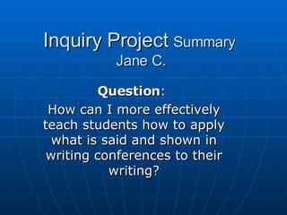 Inquiry Project  Summary  Jane C. Question :  How can I more effectively teach students how to apply what is said and shown in writing conferences to their writing? 