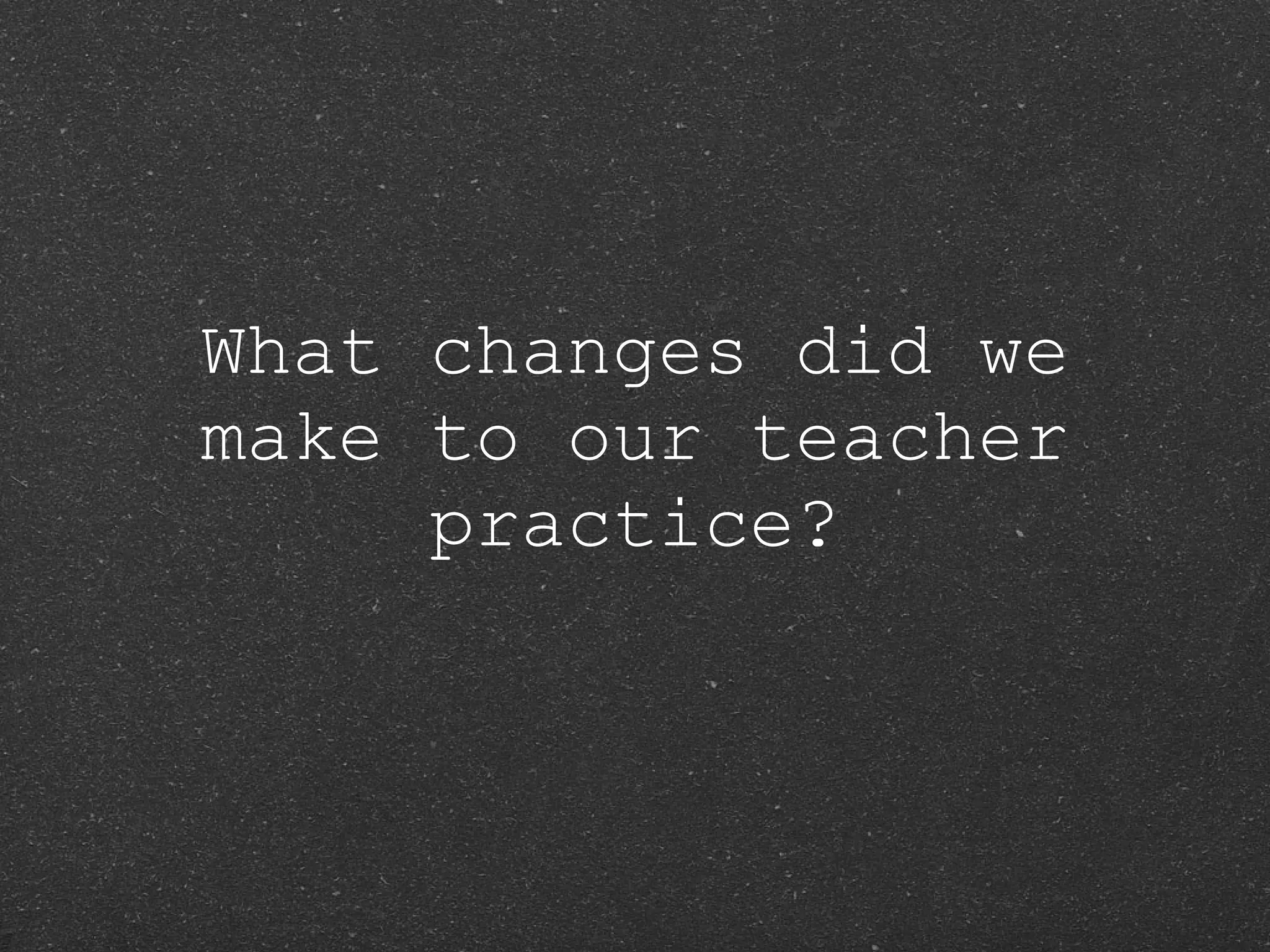 What changes did we make to our teacher practice? 