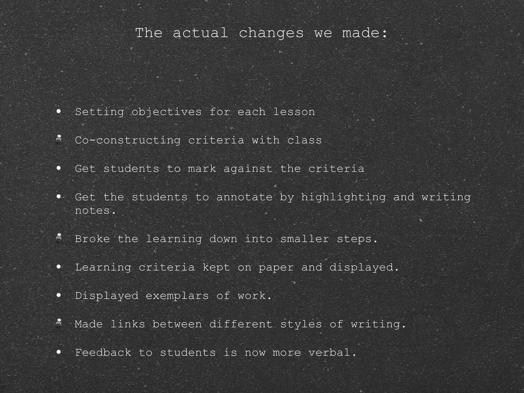 The actual changes we made: Setting objectives for each lesson Co-constructing criteria with class Get students to mark against the criteria Get the students to annotate by highlighting and writing notes. Broke the learning down into smaller steps. Learning criteria kept on paper and displayed. Displayed exemplars of work. Made links between different styles of writing. Feedback to students is now more verbal. 