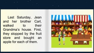 Last Saturday, Jean
and her brother Carl,
walked to their
Grandma’s house. First,
they stopped by the fruit
store and bought an
apple for each of them.
 