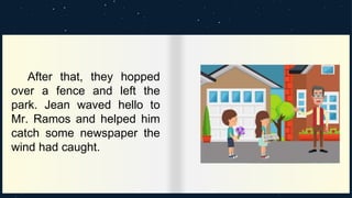 After that, they hopped
over a fence and left the
park. Jean waved hello to
Mr. Ramos and helped him
catch some newspaper the
wind had caught.
 