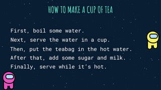 HOW TO MAKE A CUP OF TEA
First, boil some water.
Next, serve the water in a cup.
Then, put the teabag in the hot water.
After that, add some sugar and milk.
Finally, serve while it’s hot.
 