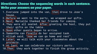 Directions: Choose the sequencing words in each sentence.
Write your answers on your paper.
1. Everyone jumped into the van, then drove to Jose’s
house.
2. Before we went to the party, we wrapped our gifts.
3. Next, Marielle thanked her friends for coming.
4. They were all seated. After greeting the host, they put
their gifts on the table.
5. Soon other guests began to arrive.
6. Samantha can finally do her assigned task.
7. Alliah said, “now we can go home and rest”.
8. Later, we will talk with your classmates about the
projects.
9. At last, we can celebrate our victory party.
10.Then, they work together to finish the group activity.
 