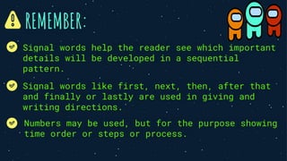 REMEMBER:
Numbers may be used, but for the purpose showing
time order or steps or process.
Signal words help the reader see which important
details will be developed in a sequential
pattern.
Signal words like first, next, then, after that
and finally or lastly are used in giving and
writing directions.
 