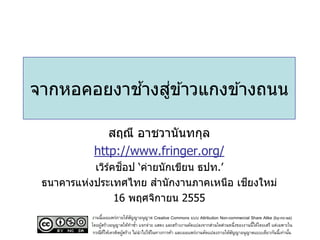 ้ ่
จากหอคอยงาชางสูข ้าวแกงข ้างถนน

              สฤณี อาชวานันทกุล
           http://www.fringer.org/
               ์ ็
           เวิรคชอป ‘ค่ายนักเขียน ธปท.’
                                        ี
 ธนาคารแห่งประเทศไทย สานักงานภาคเหนือ เชยงใหม่
                16 พฤศจิกายน 2555
          งานนี้เผยแพร่ภายใต้สญญาอนุญาต Creative Commons แบบ Attribution Non-commercial Share Alike (by-nc-sa)
                                ั
          โดยผูสร้างอนุญาตให้ทาซา แจกจ่าย แสดง และสร้างงานดัดแปลงจากส่วนใดส่วนหนึ่งของงานนี้ได้โดยเสรี แต่เฉพาะใน
               ้                  ้
           กรณีทให้เครดิตผูสร้าง ไม่นาไปใช้ในทางการค้า และเผยแพร่งานดัดแปลงภายใต้สญญาอนุญาตแบบเดียวกันนี้เท่านัน
                 ่ี        ้                                                      ั                             ้
 