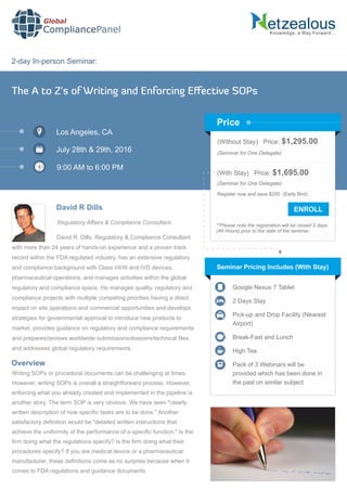 2-day In-person Seminar:
Knowledge, a Way Forward…
The A to Z's of Writing and Enforcing Eﬀective SOPs
Los Angeles, CA
July 28th & 29th, 2016
9:00 AM to 6:00 PM
David R Dills
Regulatory Affairs & Compliance Consultant,
(Without Stay) Price: $1,295.00
(Seminar for One Delegate)
(With Stay) Price: $1,695.00
(Seminar for One Delegate)
Register now and save $200. (Early Bird)
**Please note the registration will be closed 2 days
(48 Hours) prior to the date of the seminar.
Price
David R. Dills, Regulatory & Compliance Consultant
with more than 24 years of hands-on experience and a proven track
record within the FDA regulated industry, has an extensive regulatory
and compliance background with Class I/II/III and IVD devices,
pharmaceutical operations, and manages activities within the global
regulatory and compliance space. He manages quality, regulatory and
compliance projects with multiple competing priorities having a direct
impact on site operations and commercial opportunities and develops
strategies for governmental approval to introduce new products to
market, provides guidance on regulatory and compliance requirements
and prepares/reviews worldwide submissions/dossiers/technical ﬁles
and addresses global regulatory requirements.
Seminar Pricing Includes (With Stay)
Google Nexus 7 Tablet
2 Days Stay
Pick-up and Drop Facility (Nearest
Airport)
Break-Fast and Lunch
High Tea
Pack of 3 Webinars will be
provided which has been done in
the past on similar subject
Writing SOPs or procedural documents can be challenging at times.
However, writing SOPs is overall a straightforward process. However,
enforcing what you already created and implemented in the pipeline is
another story. The term SOP is very obvious. We have seen "clearly
written description of how speciﬁc tasks are to be done." Another
satisfactory deﬁnition would be "detailed written instructions that
achieve the uniformity of the performance of a speciﬁc function." Is the
ﬁrm doing what the regulations specify? Is the ﬁrm doing what their
procedures specify? If you are medical device or a pharmaceutical
manufacturer, these deﬁnitions come as no surprise because when it
comes to FDA regulations and guidance documents
Overview
Global
CompliancePanel
 