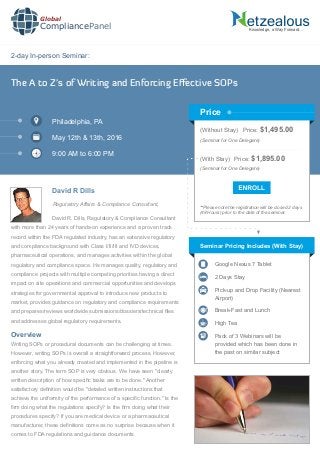 2-day In-person Seminar:
Knowledge, a Way Forward…
The A to Z's of Writing and Enforcing Eﬀective SOPs
Philadelphia, PA
May 12th & 13th, 2016
9:00 AM to 6:00 PM
David R Dills
Regulatory Affairs & Compliance Consultant,
(Without Stay) Price: $1,495.00
(Seminar for One Delegate)
(With Stay) Price: $1,895.00
(Seminar for One Delegate)
**Please note the registration will be closed 2 days
(48 Hours) prior to the date of the seminar.
Price
David R. Dills, Regulatory & Compliance Consultant
with more than 24 years of hands-on experience and a proven track
record within the FDA regulated industry, has an extensive regulatory
and compliance background with Class I/II/III and IVD devices,
pharmaceutical operations, and manages activities within the global
regulatory and compliance space. He manages quality, regulatory and
compliance projects with multiple competing priorities having a direct
impact on site operations and commercial opportunities and develops
strategies for governmental approval to introduce new products to
market, provides guidance on regulatory and compliance requirements
and prepares/reviews worldwide submissions/dossiers/technical ﬁles
and addresses global regulatory requirements.
Seminar Pricing Includes (With Stay)
Google Nexus 7 Tablet
2 Days Stay
Pick-up and Drop Facility (Nearest
Airport)
Break-Fast and Lunch
High Tea
Pack of 3 Webinars will be
provided which has been done in
the past on similar subject
Writing SOPs or procedural documents can be challenging at times.
However, writing SOPs is overall a straightforward process. However,
enforcing what you already created and implemented in the pipeline is
another story. The term SOP is very obvious. We have seen "clearly
written description of how speciﬁc tasks are to be done." Another
satisfactory deﬁnition would be "detailed written instructions that
achieve the uniformity of the performance of a speciﬁc function." Is the
ﬁrm doing what the regulations specify? Is the ﬁrm doing what their
procedures specify? If you are medical device or a pharmaceutical
manufacturer, these deﬁnitions come as no surprise because when it
comes to FDA regulations and guidance documents
Overview
Global
CompliancePanel
 