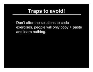 Traps to avoid!

– Don’t offer the solutions to code
  exercises, people will only copy + paste
  and learn nothing.
– Don...