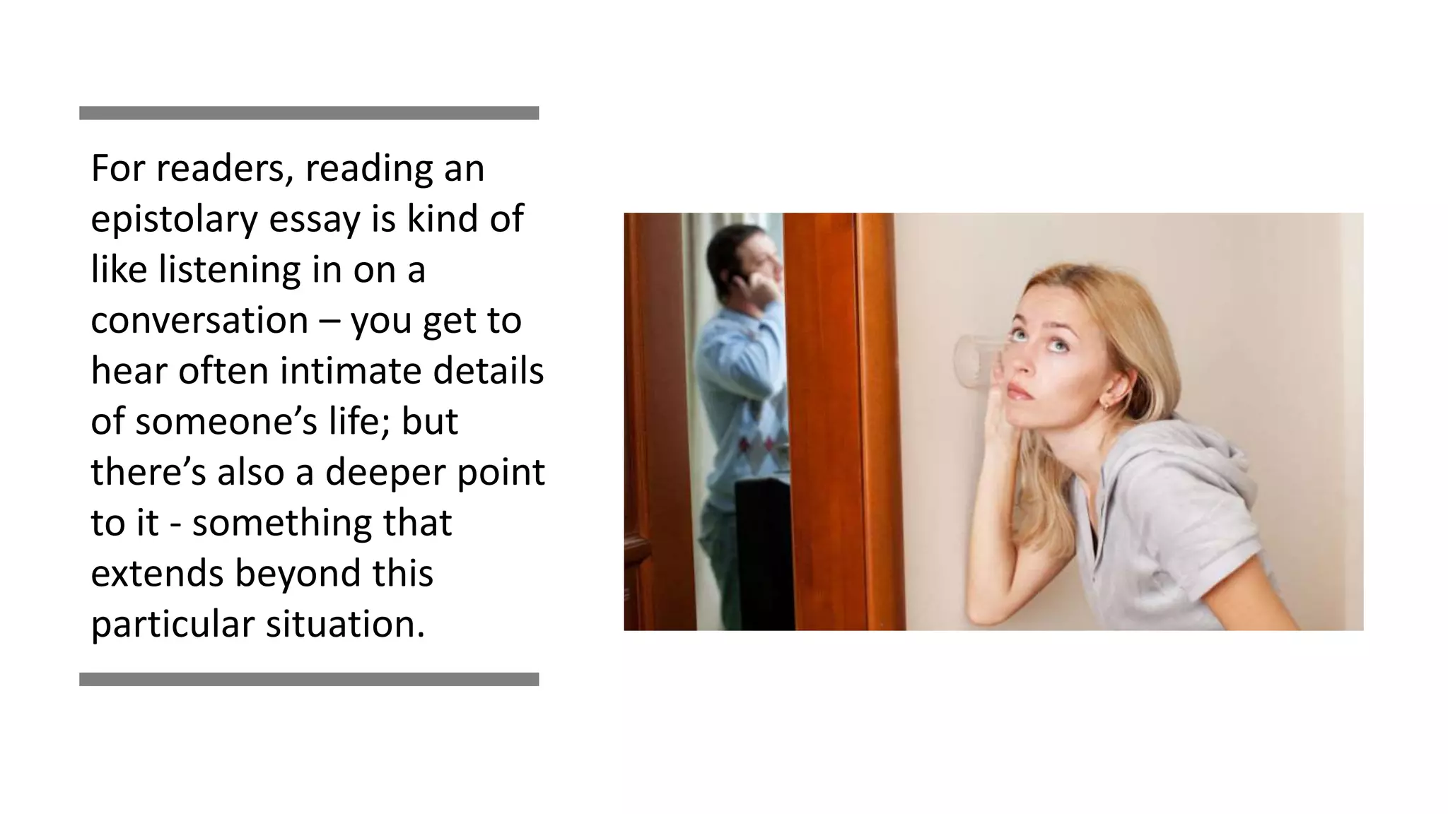For readers, reading an
epistolary essay is kind of
like listening in on a
conversation – you get to
hear often intimate details
of someone’s life; but
there’s also a deeper point
to it - something that
extends beyond this
particular situation.
 