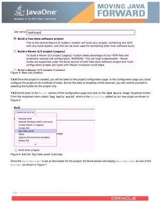 Figure 5: New Job Creation
1.6.4 Once the project is created, you will be taken to the project configuration page. In the configuration page you could
configure the project to do multitude of tasks. But for the sake of simplicity of this exercise, you will confine yourself to
selecting the builder for the project only
1.6.5 Scroll down to the Build section of the configuration page and click on the “Add Build Step” dropdown button.
From the dropdown menu select “Say hello world”, which is the Extension added by our new plugin as shown in
Figure 6
Figure 6: Add the ‘Say hello world’ build step
Once the HelloBuilder is set as the builder for the project, the Build section will display HelloBuilder as one of the
Builder as shown in Figure 7
 