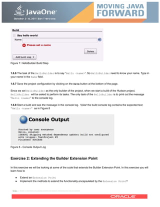 Figure 7: HelloBuilder Build Step
1.6.6 The task of the HelloBuilder is to say “Hello <name>”. So HelloBuilder need to know your name. Type in
your name in the Name field.
1.6.7 Save the project configuration by clicking on the Save button at the bottom of the page.
Since we set HelloBuilder as the only builder of the project, when we start a build of the Hudson project,
HelloBuilder will be asked to perform its tasks. The only task of the HelloBuilder is to print out the message
“Hello <name>” to the console log.
1.6.8 Start a build and see the message in the console log. Voila! the build console log contains the expected text
“Hello <name>” as in Figure 8
Figure 8 - Console Output Log
Exercise 2: Extending the Builder Extension Point
In this exercise we will be looking at some of the code that extends the Builder Extension Point. In this exercise you will
learn how to
● Extend an Extension Point
● Implement the methods to extend the functionality encapsulated by the Extension Point?
 