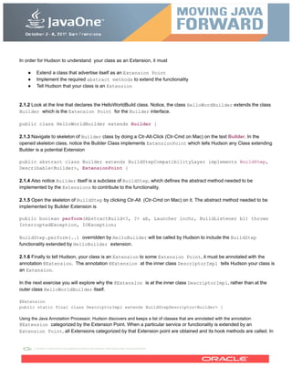 In order for Hudson to understand your class as an Extension, it must
● Extend a class that advertise itself as an Extension Point
● Implement the required abstract methods to extend the functionality
● Tell Hudson that your class is an Extension
2.1.2 Look at the line that declares the HelloWorldBuild class. Notice, the class HelloWordBuilder extends the class
Builder which is the Extension Point for the Builder interface.
public class HelloWorldBuilder extends Builder {
2.1.3 Navigate to skeleton of Builder class by doing a Ctr-Alt-Click (Ctr-Cmd on Mac) on the text Builder. In the
opened skeleton class, notice the Builder Class implements ExtensionPoint which tells Hudson any Class extending
Builder is a potential Extension
public abstract class Builder extends BuildStepCompatibilityLayer implements BuildStep,
Describable<Builder>, ExtensionPoint {
2.1.4 Also notice Builder itself is a subclass of BuildStep, which defines the abstract method needed to be
implemented by the Extensions to contribute to the functionality.
2.1.5 Open the skeleton of BuildStep by clicking Ctr-Alt (Ctr-Cmd on Mac) on it. The abstract method needed to be
implemented by Builder Extension is
public boolean perform(AbstractBuild<?, ?> ab, Launcher lnchr, BuildListener bl) throws
InterruptedException, IOException;
BuildStep.perform(..) overridden by HelloBuilder will be called by Hudson to include the BuildStep
functionality extended by HelloBuilder extension.
2.1.6 Finally to tell Hudson, your class is an Extension to some Extension Point, it must be annotated with the
annotation @Extension. The annotation @Extension at the inner class DescriptorImpl tells Hudson your class is
an Extension.
In the next exercise you will explore why the @Extension is at the inner class DescriptorImpl, rather than at the
outer class HelloWorldBuilder itself.
@Extension
public static final class DescriptorImpl extends BuildStepDescriptor<Builder> {
Using the Java Annotation Processor, Hudson discovers and keeps a list of classes that are annotated with the annotation
@Extension categorized by the Extension Point. When a particular service or functionality is extended by an
Extension Point, all Extensions categorized by that Extension point are obtained and its hook methods are called. In
 