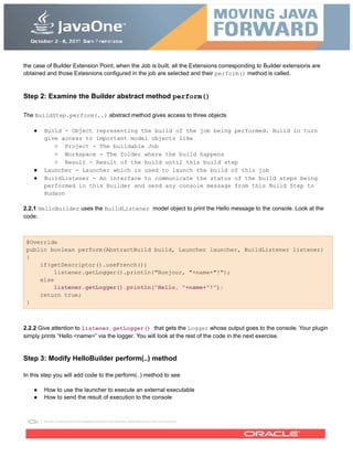 the case of Builder Extension Point, when the Job is built, all the Extensions corresponding to Builder extensions are
obtained and those Extesnions configured in the job are selected and their perform() method is called.
Step 2: Examine the Builder abstract method perform()
The BuildStep.perform(..) abstract method gives access to three objects
● Build - Object representing the build of the job being performed. Build in turn
give access to important model objects like
○ Project - The buildable Job
○ Workspace - The folder where the build happens
○ Result - Result of the build until this build step
● Launcher - Launcher which is used to launch the build of this job
● BuildListener - An interface to communicate the status of the build steps being
performed in this Builder and send any console message from this Build Step to
Hudson
2.2.1 HelloBuilder uses the BuildListener model object to print the Hello message to the console. Look at the
code:
@Override
public boolean perform(AbstractBuild build, Launcher launcher, BuildListener listener)
{
if(getDescriptor().useFrench())
listener.getLogger().println("Bonjour, "+name+"!");
else
listener.getLogger().println("Hello, "+name+"!");
return true;
}
2.2.2 Give attention to listener.getLogger() that gets the Logger whose output goes to the console. Your plugin
simply prints “Hello <name>” via the logger. You will look at the rest of the code in the next exercise.
Step 3: Modify HelloBuilder perform(..) method
In this step you will add code to the perform(..) method to see
● How to use the launcher to execute an external executable
● How to send the result of execution to the console
 