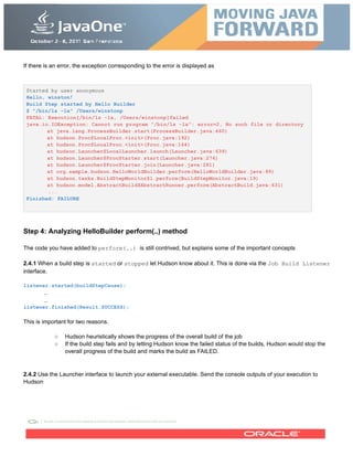 If there is an error, the exception corresponding to the error is displayed as
Started by user anonymous
Hello, winston!
Build Step started by Hello Builder
$ "/bin/ls -la" /Users/winstonp
FATAL: Execution[/bin/ls -la, /Users/winstonp]failed
java.io.IOException: Cannot run program "/bin/ls -la": error=2, No such file or directory
at java.lang.ProcessBuilder.start(ProcessBuilder.java:460)
at hudson.Proc$LocalProc.<init>(Proc.java:192)
at hudson.Proc$LocalProc.<init>(Proc.java:164)
at hudson.Launcher$LocalLauncher.launch(Launcher.java:639)
at hudson.Launcher$ProcStarter.start(Launcher.java:274)
at hudson.Launcher$ProcStarter.join(Launcher.java:281)
at org.sample.hudson.HelloWorldBuilder.perform(HelloWorldBuilder.java:99)
at hudson.tasks.BuildStepMonitor$1.perform(BuildStepMonitor.java:19)
at hudson.model.AbstractBuild$AbstractRunner.perform(AbstractBuild.java:631)
...
Finished: FAILURE
Step 4: Analyzing HelloBuilder perform(..) method
The code you have added to perform(..) is still contrived, but explains some of the important concepts
2.4.1 When a build step is started or stopped let Hudson know about it. This is done via the Job Build Listener
interface.
listener.started(buildStepCause);
..
..
listener.finished(Result.SUCCESS);
This is important for two reasons.
○ Hudson heuristically shows the progress of the overall build of the job
○ If the build step fails and by letting Hudson know the failed status of the builds, Hudson would stop the
overall progress of the build and marks the build as FAILED.
2.4.2 Use the Launcher interface to launch your external executable. Send the console outputs of your execution to
Hudson
 